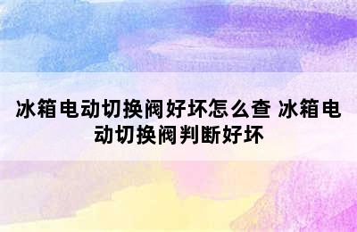 冰箱电动切换阀好坏怎么查 冰箱电动切换阀判断好坏